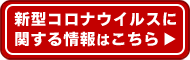 新型コロナウイルスに関する情報はこちら